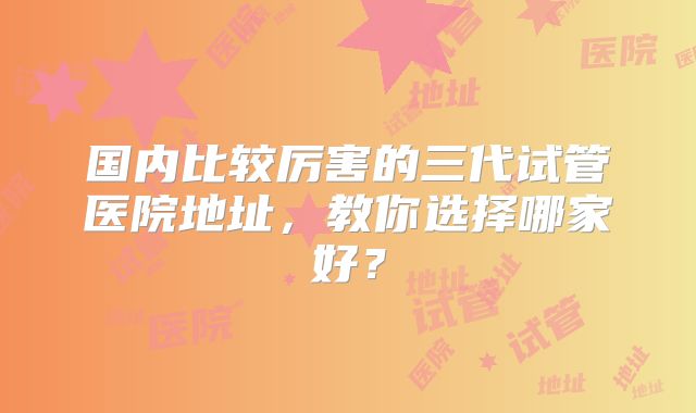 国内比较厉害的三代试管医院地址,教你选择哪家好?