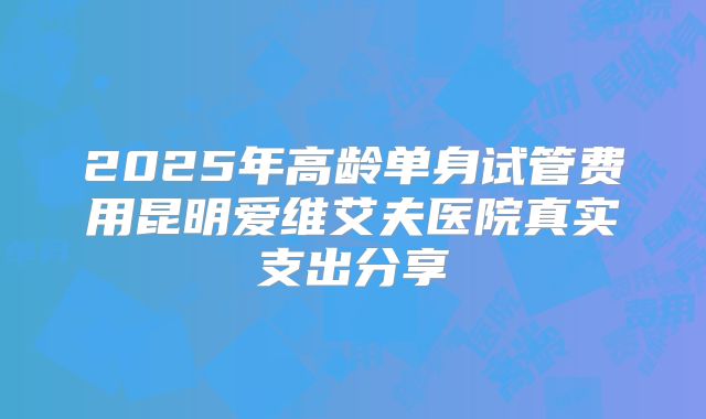 2025年高龄单身试管费用昆明爱维艾夫医院真实支出分享