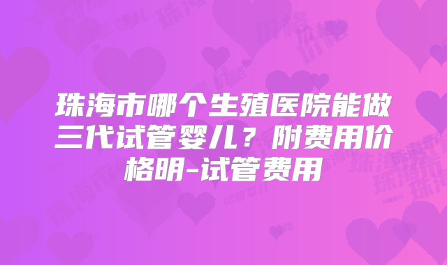 珠海市哪个生殖医院能做三代试管婴儿？附费用价格明-试管费用