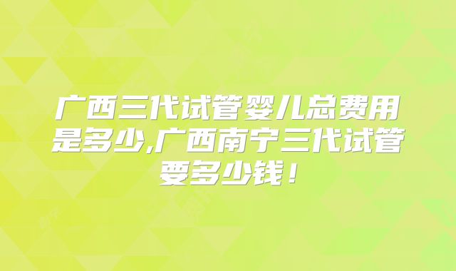 广西三代试管婴儿总费用是多少,广西南宁三代试管要多少钱!