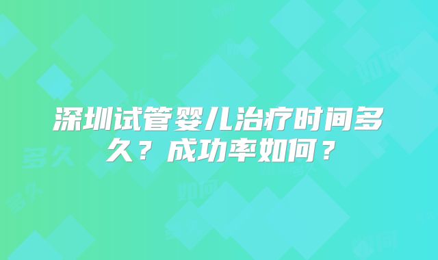 深圳试管婴儿治疗时间多久?成功率如何?