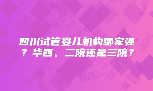 四川试管婴儿机构哪家强？华西、二院还是三院？