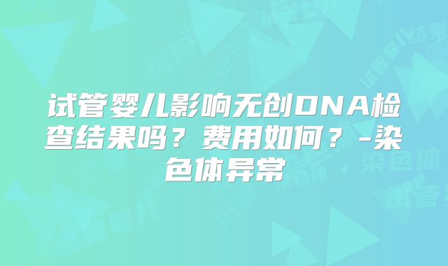 试管婴儿影响无创DNA检查结果吗?费用如何?-染色体异常