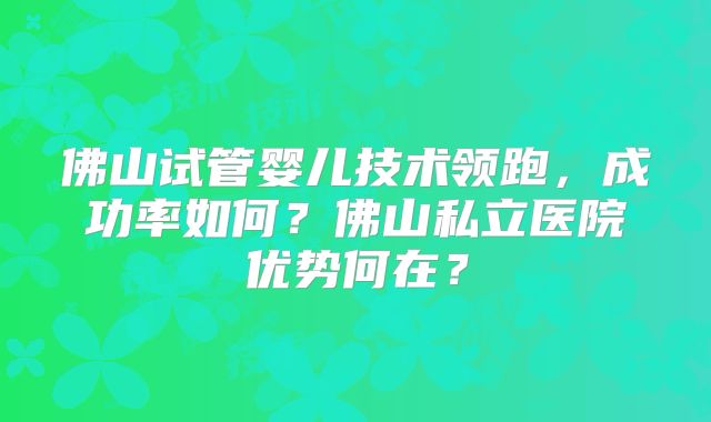 佛山试管婴儿技术领跑,成功率如何?佛山私立医院优势何在?