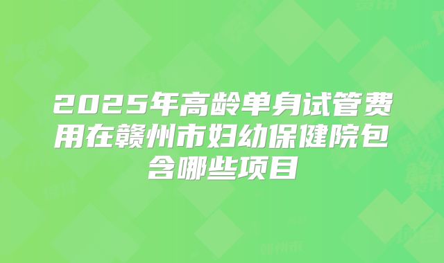 2025年高龄单身试管费用在赣州市妇幼保健院包含哪些项目