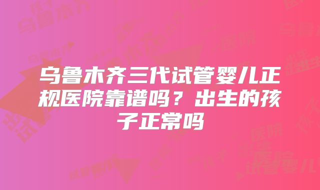 乌鲁木齐三代试管婴儿正规医院靠谱吗？出生的孩子正常吗