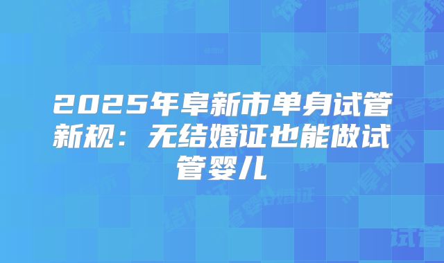 2025年阜新市单身试管新规:无结婚证也能做试管婴儿