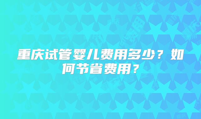 重庆试管婴儿费用多少?如何节省费用?