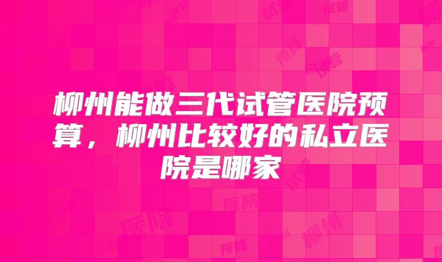 柳州能做三代试管医院预算,柳州比较好的私立医院是哪家