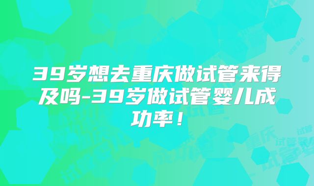 39岁想去重庆做试管来得及吗-39岁做试管婴儿成功率!