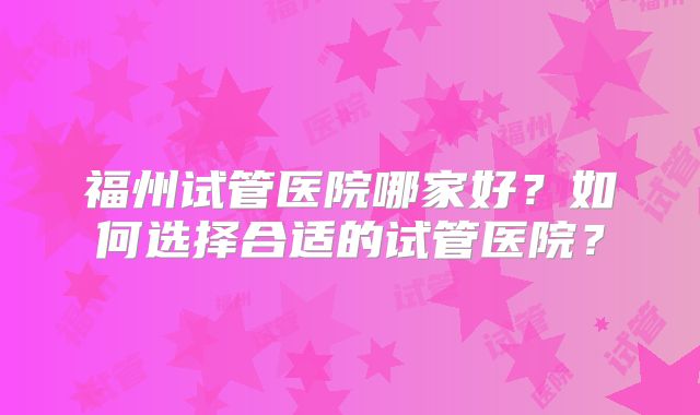 福州试管医院哪家好？如何选择合适的试管医院？