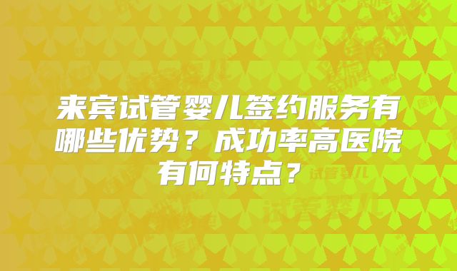 来宾试管婴儿签约服务有哪些优势?成功率高医院有何特点?