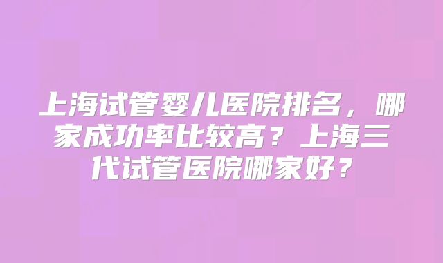 上海试管婴儿医院排名,哪家成功率比较高?上海三代试管医院哪家好?