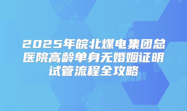 2025年皖北煤电集团总医院高龄单身无婚姻证明试管流程全攻略