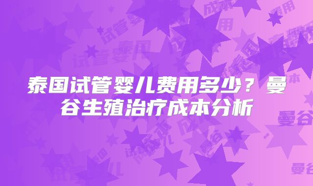 泰国试管婴儿费用多少？曼谷生殖治疗成本分析