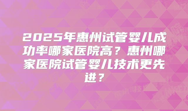 2025年惠州试管婴儿成功率哪家医院高？惠州哪家医院试管婴儿技术更先进？