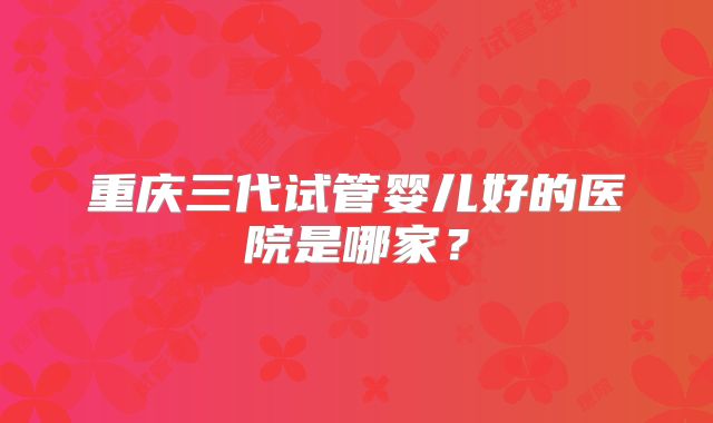 重庆三代试管婴儿好的医院是哪家?