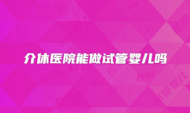 介休医院能做试管婴儿吗