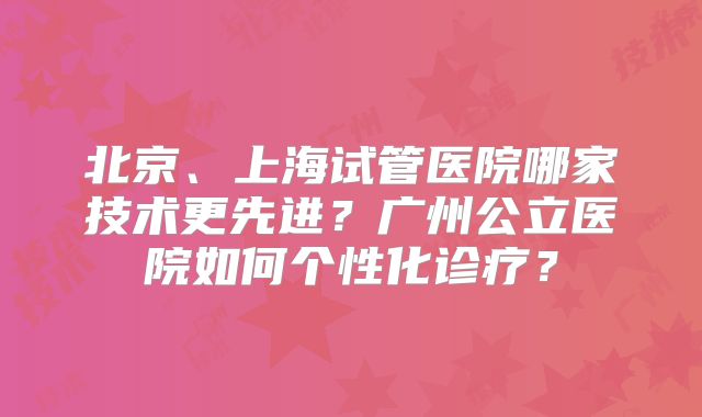 北京、上海试管医院哪家技术更先进？广州公立医院如何个性化诊疗？