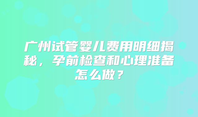 广州试管婴儿费用明细揭秘,孕前检查和心理准备怎么做?
