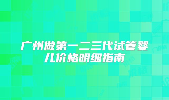 广州做第一二三代试管婴儿价格明细指南