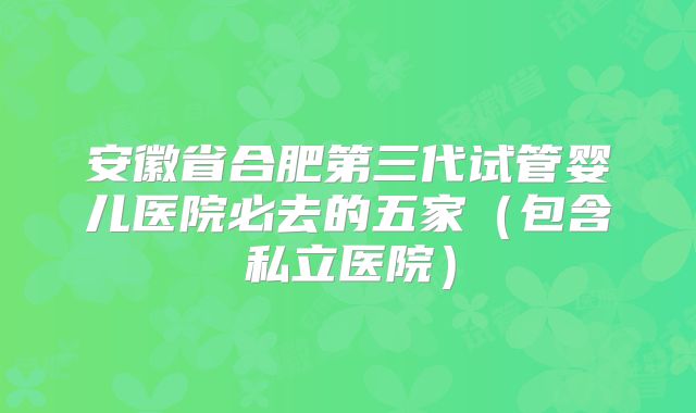 安徽省合肥第三代试管婴儿医院必去的五家(包含私立医院)