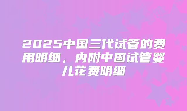 2025中国三代试管的费用明细,内附中国试管婴儿花费明细