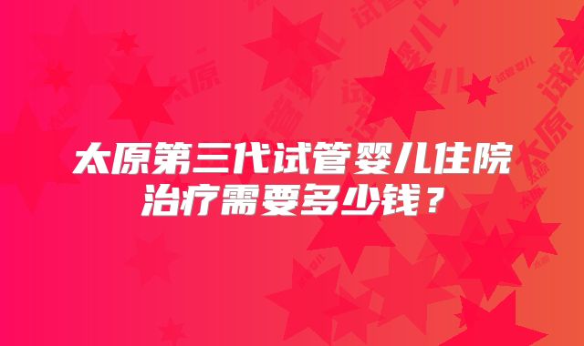 太原第三代试管婴儿住院治疗需要多少钱?