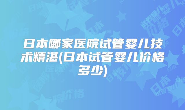 日本哪家医院试管婴儿技术精湛(日本试管婴儿价格多少)