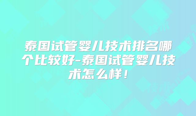 泰国试管婴儿技术排名哪个比较好-泰国试管婴儿技术怎么样！