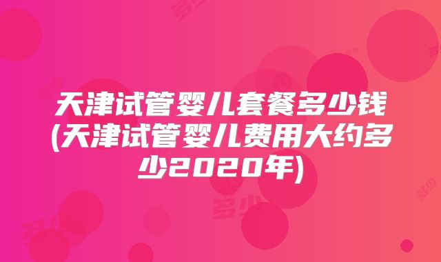 天津试管婴儿套餐多少钱(天津试管婴儿费用大约多少2020年)