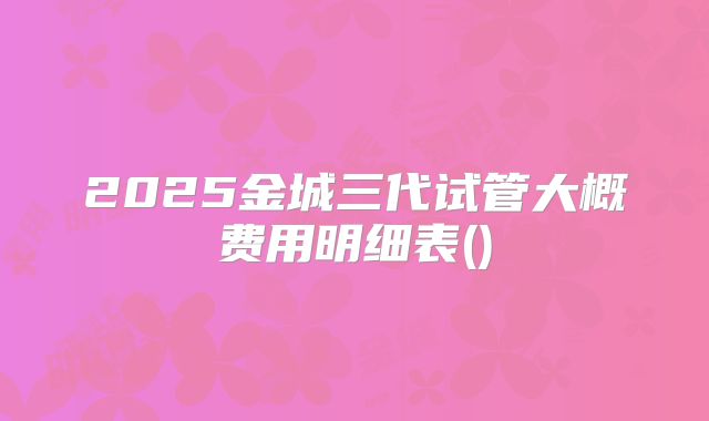 2025金城三代试管大概费用明细表()