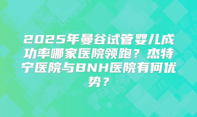 2025年曼谷试管婴儿成功率哪家医院领跑?杰特宁医院与BNH医院有何优势?
