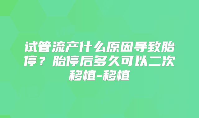 试管流产什么原因导致胎停？胎停后多久可以二次移植-移植