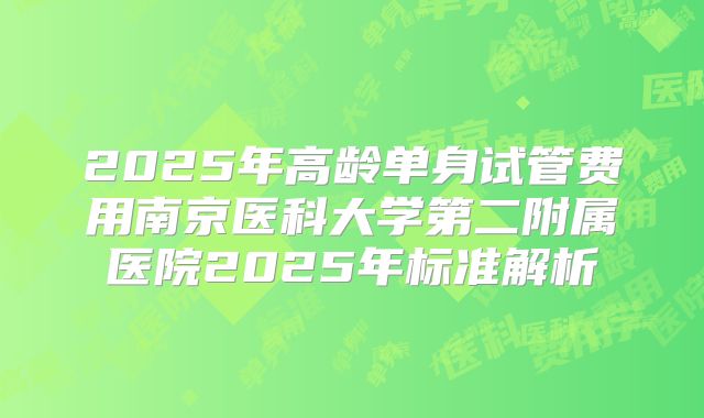 2025年高龄单身试管费用南京医科大学第二附属医院2025年标准解析