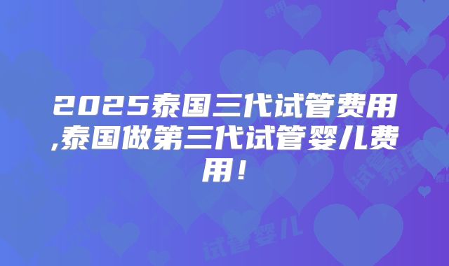 2025泰国三代试管费用,泰国做第三代试管婴儿费用!