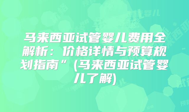 马来西亚试管婴儿费用全解析:价格详情与预算规划指南”(马来西亚试管婴儿了解)