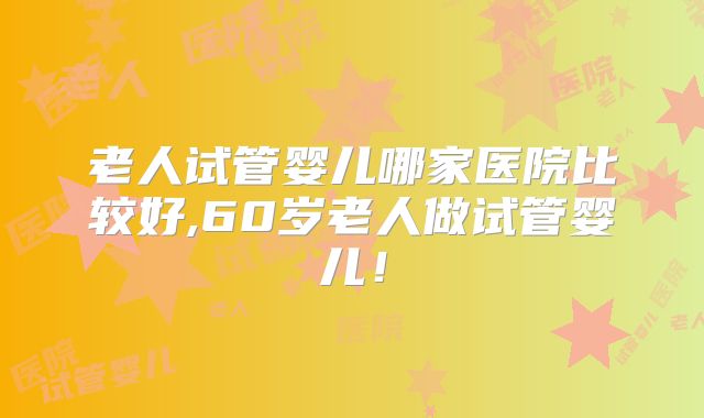 老人试管婴儿哪家医院比较好,60岁老人做试管婴儿！