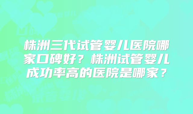 株洲三代试管婴儿医院哪家口碑好?株洲试管婴儿成功率高的医院是哪家?