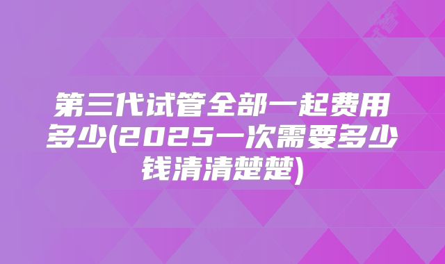 第三代试管全部一起费用多少(2025一次需要多少钱清清楚楚)