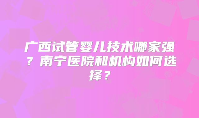 广西试管婴儿技术哪家强?南宁医院和机构如何选择?