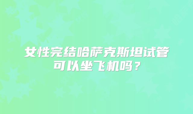 女性完结哈萨克斯坦试管可以坐飞机吗?