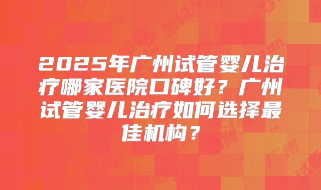2025年广州试管婴儿治疗哪家医院口碑好?广州试管婴儿治疗如何选择最佳机构?