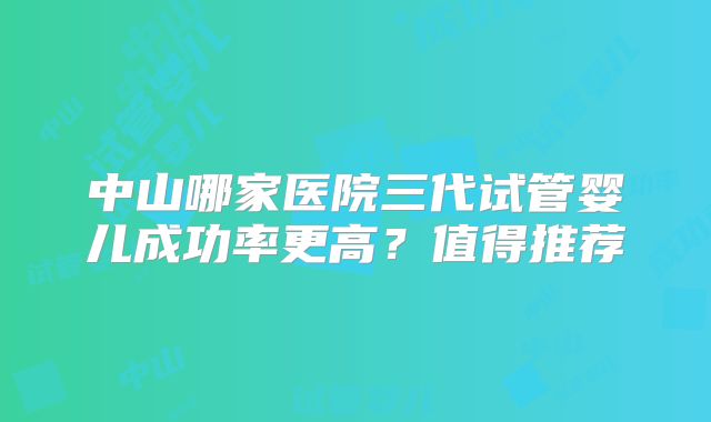 中山哪家医院三代试管婴儿成功率更高?值得推荐