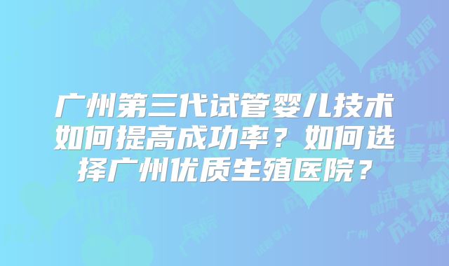 广州第三代试管婴儿技术如何提高成功率?如何选择广州优质生殖医院?