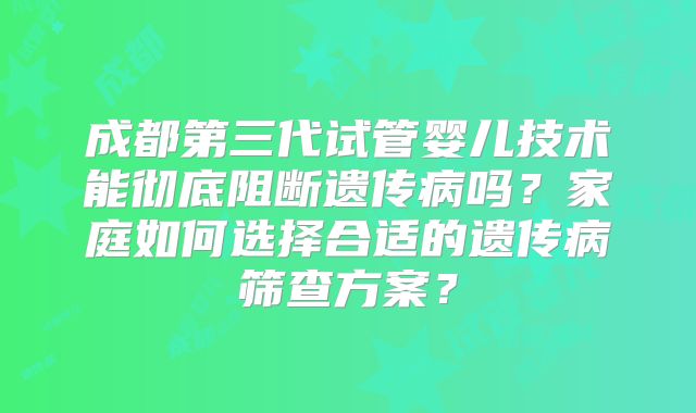 成都第三代试管婴儿技术能彻底阻断遗传病吗?家庭如何选择合适的遗传病筛查方案?