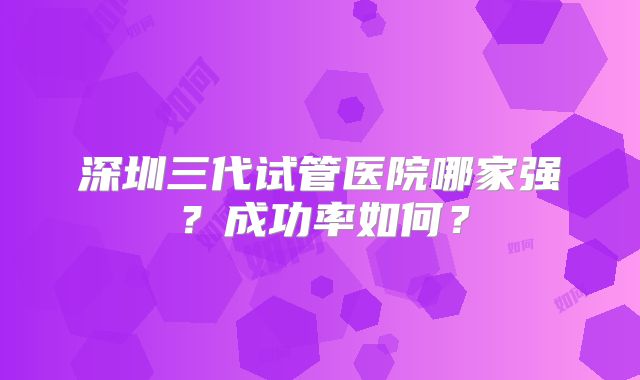 深圳三代试管医院哪家强？成功率如何？