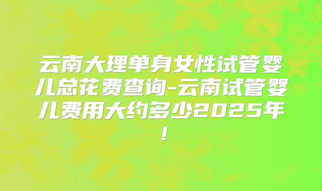 云南大理单身女性试管婴儿总花费查询-云南试管婴儿费用大约多少2025年！
