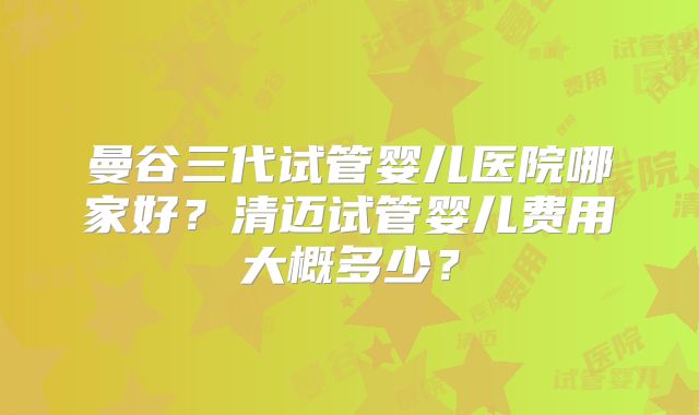 曼谷三代试管婴儿医院哪家好？清迈试管婴儿费用大概多少？