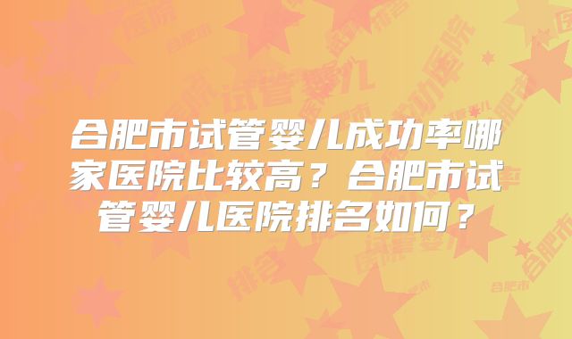 合肥市试管婴儿成功率哪家医院比较高?合肥市试管婴儿医院排名如何?